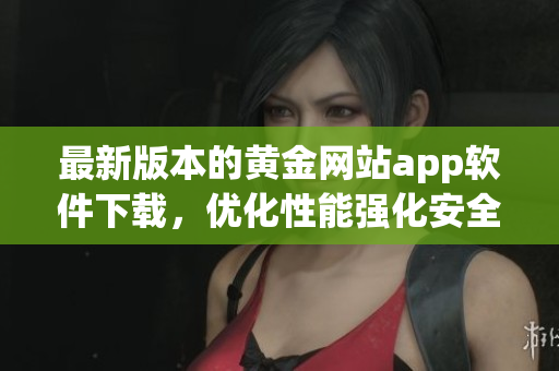 最新版本的黄金网站app软件下载，优化性能强化安全性