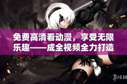 免费高清看动漫，享受无限乐趣——成全视频全力打造！