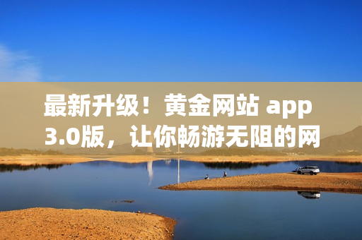 最新升级！黄金网站 app 3.0版，让你畅游无阻的网络新体验