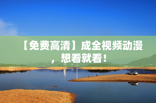 【免费高清】成全视频动漫，想看就看！