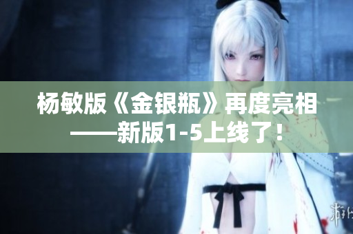 杨敏版《金银瓶》再度亮相——新版1-5上线了！