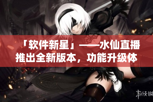 「软件新星」——水仙直播推出全新版本，功能升级体验更佳！