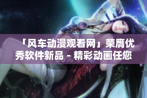 「风车动漫观看网」荣膺优秀软件新品－精彩动画任您观赏