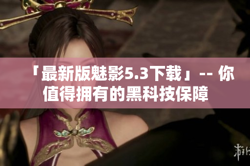 「最新版魅影5.3下载」-- 你值得拥有的黑科技保障