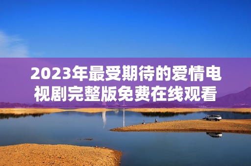 2023年最受期待的爱情电视剧完整版免费在线观看