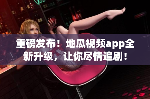 重磅发布！地瓜视频app全新升级，让你尽情追剧！