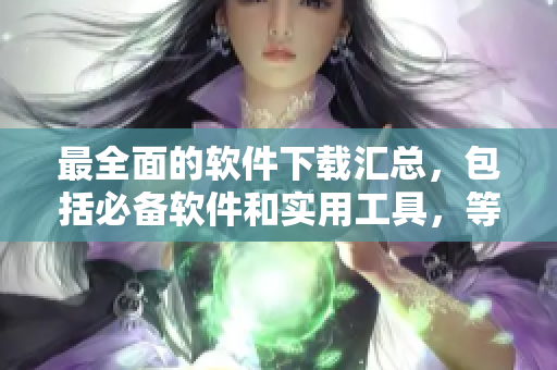 最全面的软件下载汇总，包括必备软件和实用工具，等你来下载！