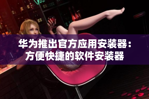 华为推出官方应用安装器：方便快捷的软件安装器