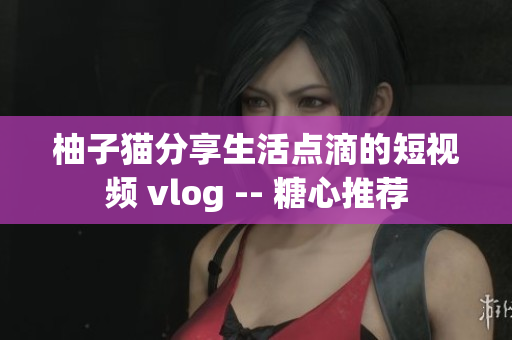 柚子猫分享生活点滴的短视频 vlog -- 糖心推荐