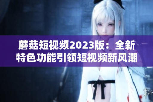 蘑菇短视频2023版：全新特色功能引领短视频新风潮！