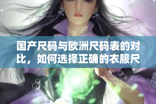 国产尺码与欧洲尺码表的对比，如何选择正确的衣服尺码
