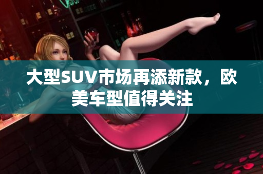 大型SUV市场再添新款，欧美车型值得关注