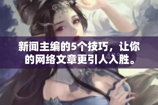 新闻主编的5个技巧，让你的网络文章更引人入胜。