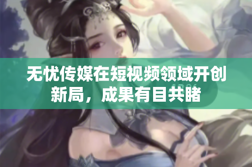 无忧传媒在短视频领域开创新局，成果有目共睹