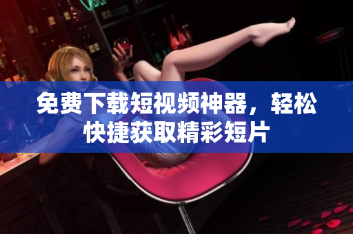 免费下载短视频神器，轻松快捷获取精彩短片