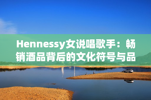 Hennessy女说唱歌手：畅销酒品背后的文化符号与品质保证
