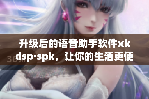 升级后的语音助手软件xkdsp·spk，让你的生活更便捷