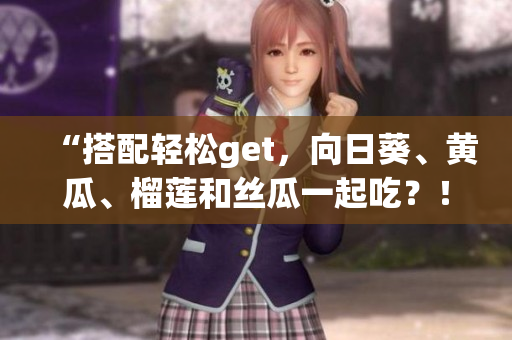 “搭配轻松get，向日葵、黄瓜、榴莲和丝瓜一起吃？！”