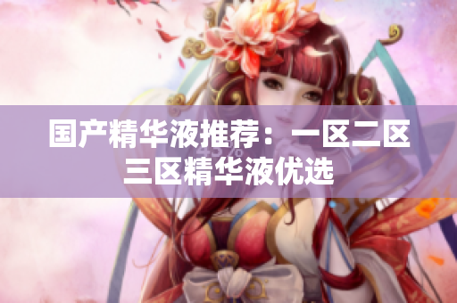 国产精华液推荐：一区二区三区精华液优选