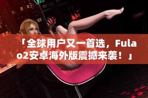 「全球用户又一首选，Fulao2安卓海外版震撼来袭！」