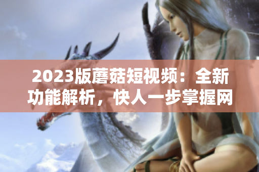 2023版蘑菇短视频：全新功能解析，快人一步掌握网络创意生产利器