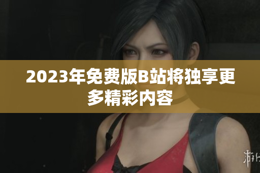2023年免费版B站将独享更多精彩内容