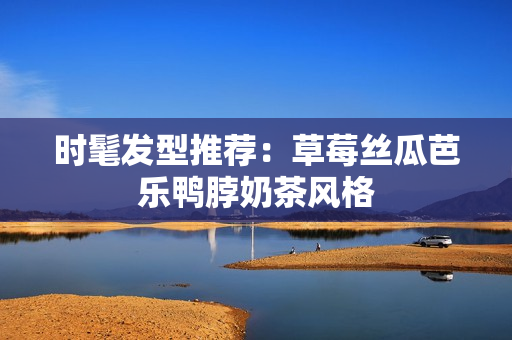 时髦发型推荐：草莓丝瓜芭乐鸭脖奶茶风格
