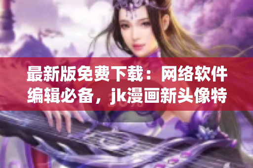 最新版免费下载：网络软件编辑必备，jk漫画新头像特辑！