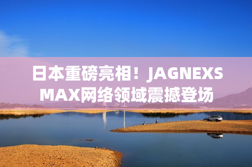 日本重磅亮相！JAGNEXSMAX网络领域震撼登场