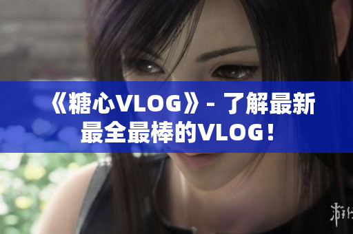 《糖心VLOG》- 了解最新最全最棒的VLOG！