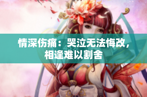 情深伤痛：哭泣无法悔改，相逢难以割舍