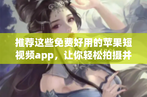 推荐这些免费好用的苹果短视频app，让你轻松拍摄并分享生活瞬间