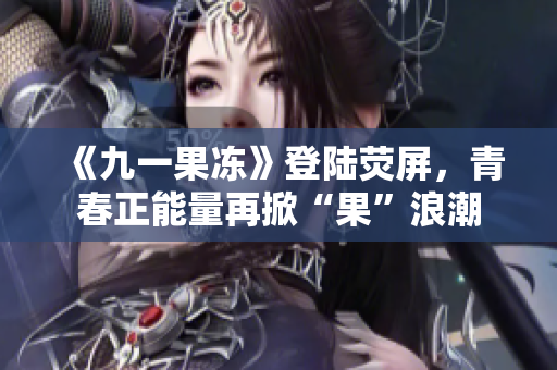 《九一果冻》登陆荧屏，青春正能量再掀“果”浪潮