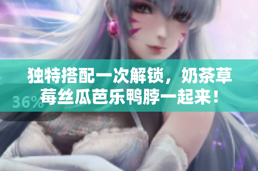 独特搭配一次解锁，奶茶草莓丝瓜芭乐鸭脖一起来！