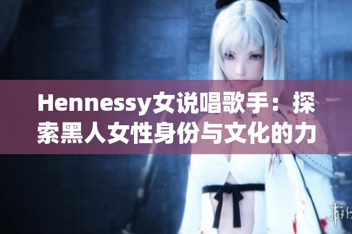 Hennessy女说唱歌手：探索黑人女性身份与文化的力量