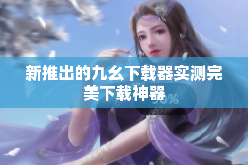 新推出的九幺下载器实测完美下载神器