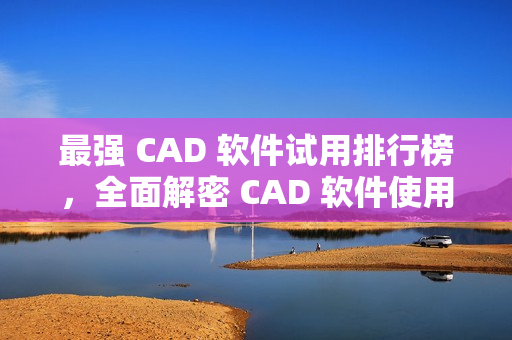 最强 CAD 软件试用排行榜，全面解密 CAD 软件使用技巧