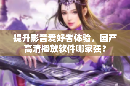 提升影音爱好者体验，国产高清播放软件哪家强？