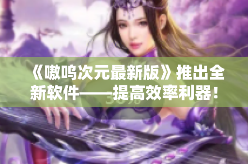 《嗷呜次元最新版》推出全新软件——提高效率利器！