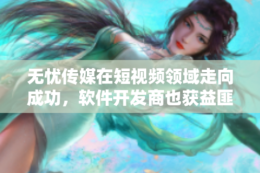 无忧传媒在短视频领域走向成功，软件开发商也获益匪浅！