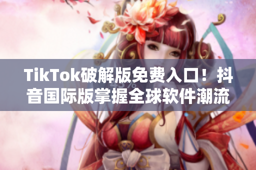 TikTok破解版免费入口！抖音国际版掌握全球软件潮流