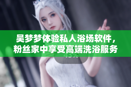 吴梦梦体验私人浴场软件，粉丝家中享受高端洗浴服务