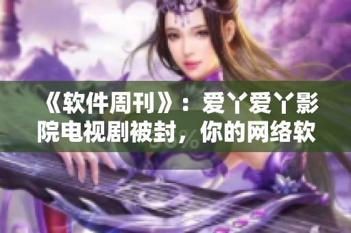 《软件周刊》：爱丫爱丫影院电视剧被封，你的网络软件该如何应对？