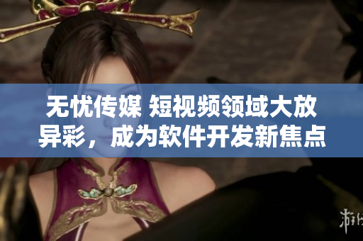 无忧传媒 短视频领域大放异彩，成为软件开发新焦点