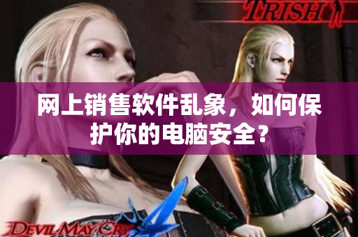 网上销售软件乱象，如何保护你的电脑安全？