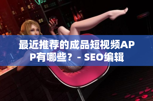 最近推荐的成品短视频APP有哪些？- SEO编辑
