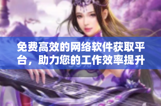 免费高效的网络软件获取平台，助力您的工作效率提升！