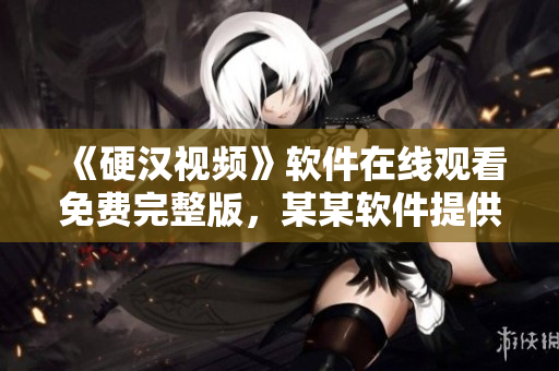 《硬汉视频》软件在线观看免费完整版，某某软件提供，粉丝必看！