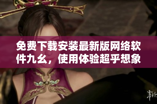 免费下载安装最新版网络软件九幺，使用体验超乎想象！