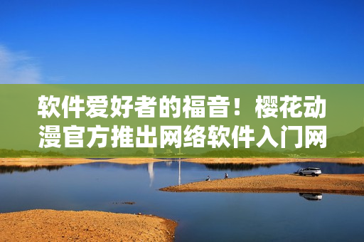 软件爱好者的福音！樱花动漫官方推出网络软件入门网站